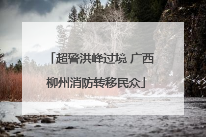 超警洪峰过境 广西柳州消防转移民众
