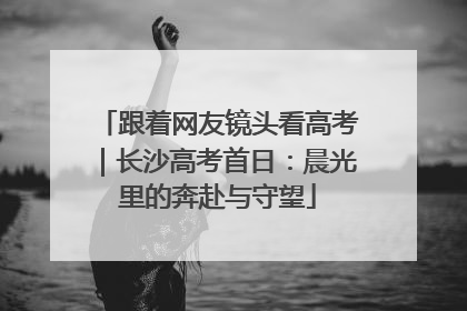跟着网友镜头看高考｜长沙高考首日：晨光里的奔赴与守望