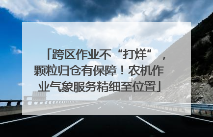 跨区作业不“打烊”，颗粒归仓有保障！农机作业气象服务精细至位置