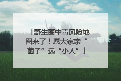 野生菌中毒风险地图来了！愿大家亲“菌子”远“小人”