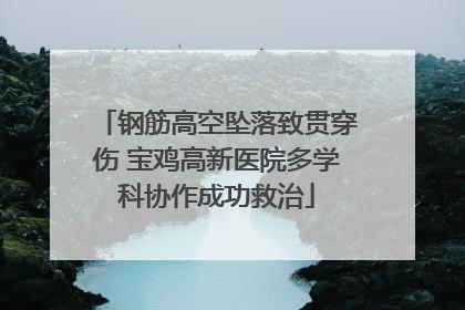 钢筋高空坠落致贯穿伤 宝鸡高新医院多学科协作成功救治