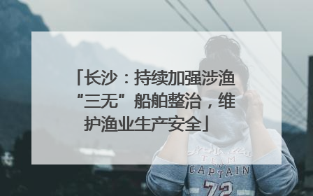长沙：持续加强涉渔“三无”船舶整治，维护渔业生产安全
