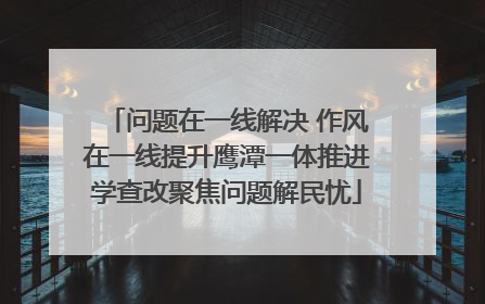 问题在一线解决 作风在一线提升鹰潭一体推进学查改聚焦问题解民忧