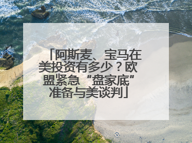阿斯麦、宝马在美投资有多少？欧盟紧急“盘家底”准备与美谈判