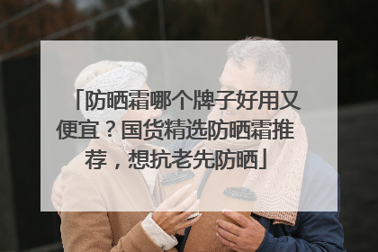 防晒霜哪个牌子好用又便宜？国货精选防晒霜推荐，想抗老先防晒