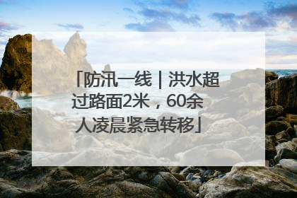 防汛一线｜洪水超过路面2米，60余人凌晨紧急转移