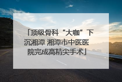 顶级骨科“大咖”下沉湘潭 湘潭市中医医院完成高精尖手术