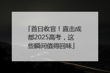 首日收官！直击成都2025高考，这些瞬间值得回味