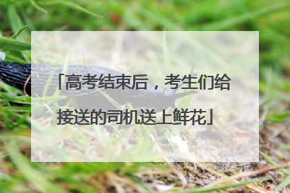 高考结束后，考生们给接送的司机送上鲜花