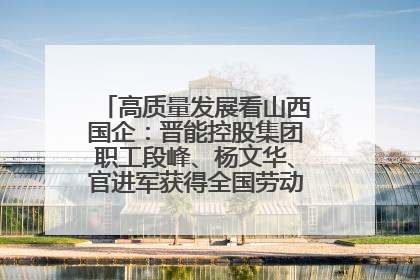 高质量发展看山西国企：晋能控股集团职工段峰、杨文华、官进军获得全国劳动模范荣誉称号