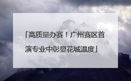 高质量办赛！广州赛区首演专业中彰显花城温度
