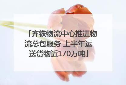 齐铁物流中心推进物流总包服务 上半年运送货物近170万吨