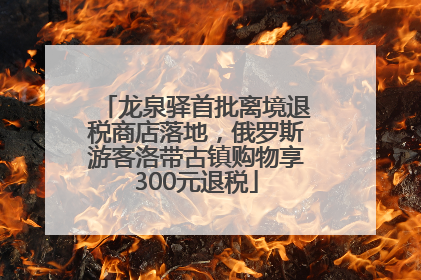 龙泉驿首批离境退税商店落地，俄罗斯游客洛带古镇购物享300元退税