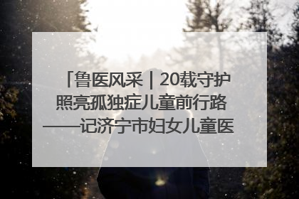 鲁医风采｜20载守护 照亮孤独症儿童前行路——记济宁市妇女儿童医院儿童康复中心主任、副主任技师赵淑珍