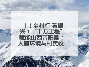 （乡村行·看振兴）“千万工程”赋能山西昔阳县：人居环境与村民收入“双提升”