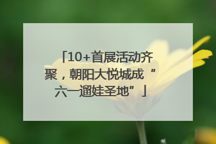 10+首展活动齐聚，朝阳大悦城成“六一遛娃圣地”