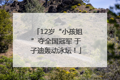 12岁“小孩姐”夺全国冠军 于子迪轰动泳坛！