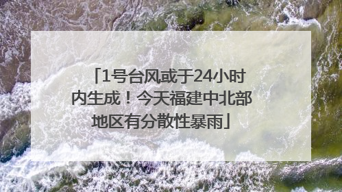 1号台风或于24小时内生成！今天福建中北部地区有分散性暴雨