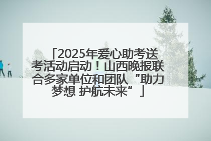 2025年爱心助考送考活动启动！山西晚报联合多家单位和团队“助力梦想 护航未来”