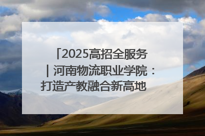 2025高招全服务｜河南物流职业学院：打造产教融合新高地 推动高质量快速发展