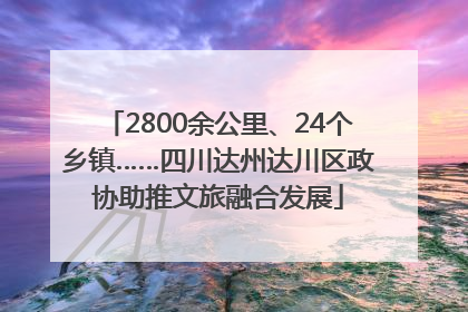 2800余公里、24个乡镇……四川达州达川区政协助推文旅融合发展