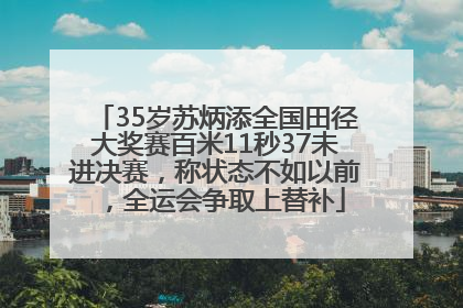 35岁苏炳添全国田径大奖赛百米11秒37未进决赛，称状态不如以前，全运会争取上替补
