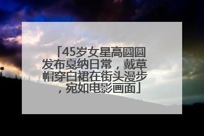 45岁女星高圆圆发布戛纳日常，戴草帽穿白裙在街头漫步，宛如电影画面